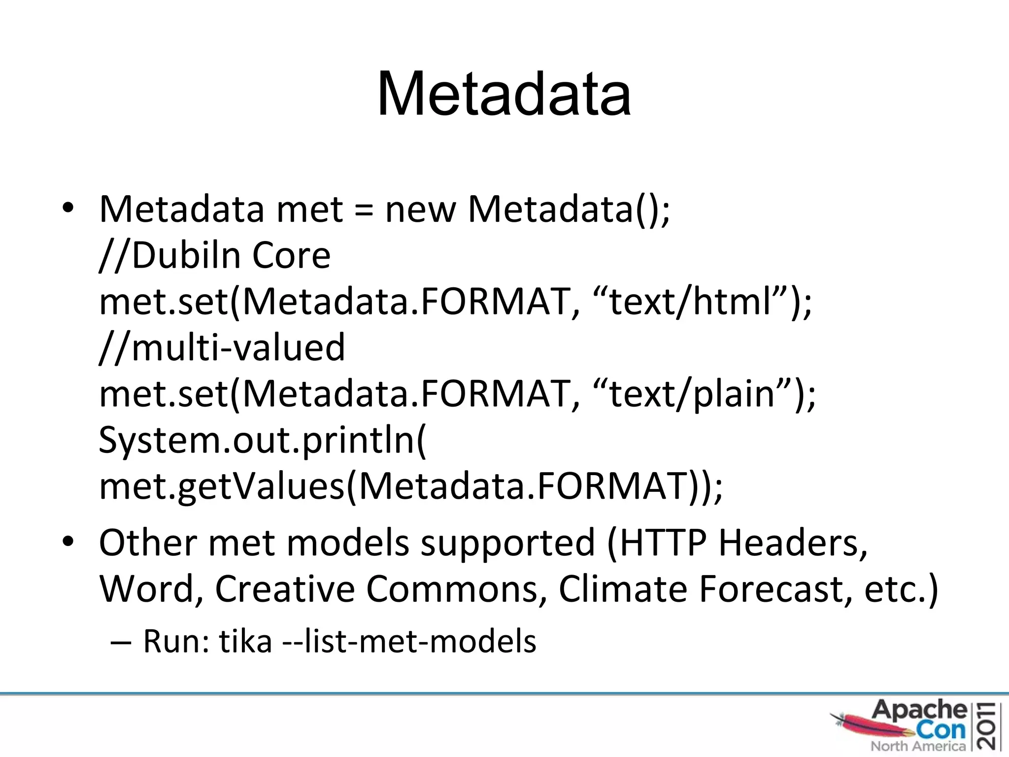 Metadata Metadata met = new Metadata(); //Dubiln Core met.set(Metadata.FORMAT, “text/html”); //multi-valued met.set(Metadata.FORMAT, “text/plain”); System.out.println( met.getValues(Metadata.FORMAT)); Other met models supported (HTTP Headers, Word, Creative Commons, Climate Forecast, etc.) Run: tika --list-met-models 