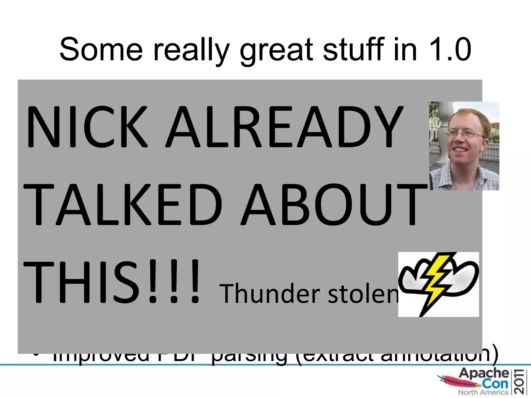 Some really great stuff in 1.0 Super improved OSGi support  New tika-bundle module Improved RTF parsing support, OO support, and parsing of Outlook email attachments Language Detection for Belarusian, Catalan, Esperanto, Galician, Lithuanian Romanian, Slovak,Slovenian, and Ukrainian Improved PDF parsing (extract annotation) NICK ALREADY TALKED ABOUT THIS!!!  Thunder stolen 
