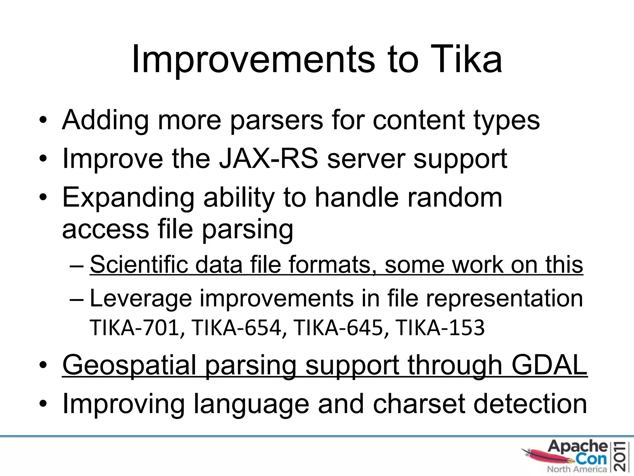 Improvements to Tika Adding more parsers for content types Improve the JAX-RS server support Expanding ability to handle random access file parsing Scientific data file formats, some work on this Leverage improvements in file representation  TIKA-701, TIKA-654, TIKA-645, TIKA-153 Geospatial parsing support through GDAL Improving language and charset detection 