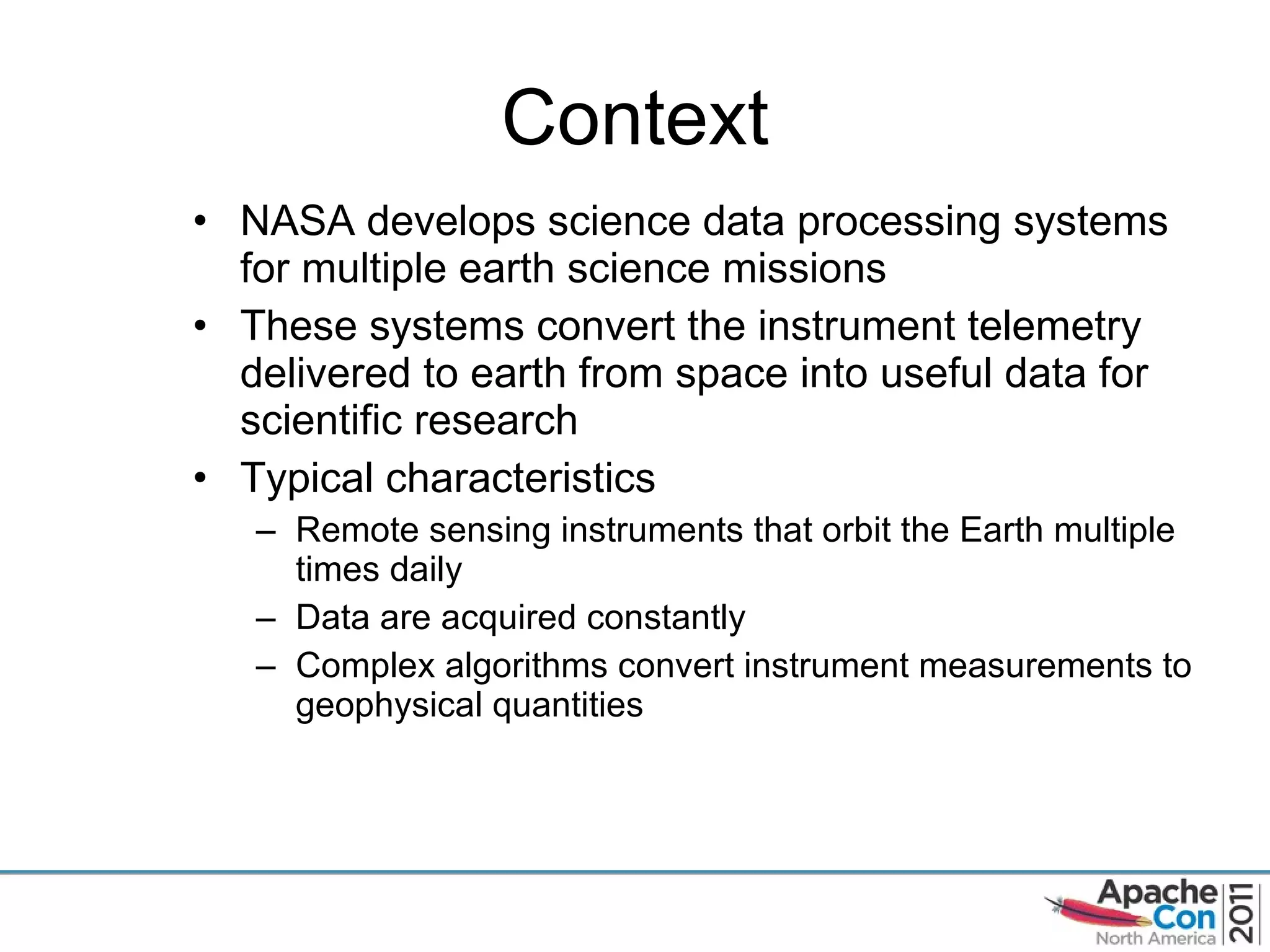 Context NASA develops science data processing systems for multiple earth science missions These systems convert the instrument telemetry delivered to earth from space into useful data for scientific research Typical characteristics Remote sensing instruments that orbit the Earth multiple times daily Data are acquired constantly Complex algorithms convert instrument measurements to geophysical quantities 