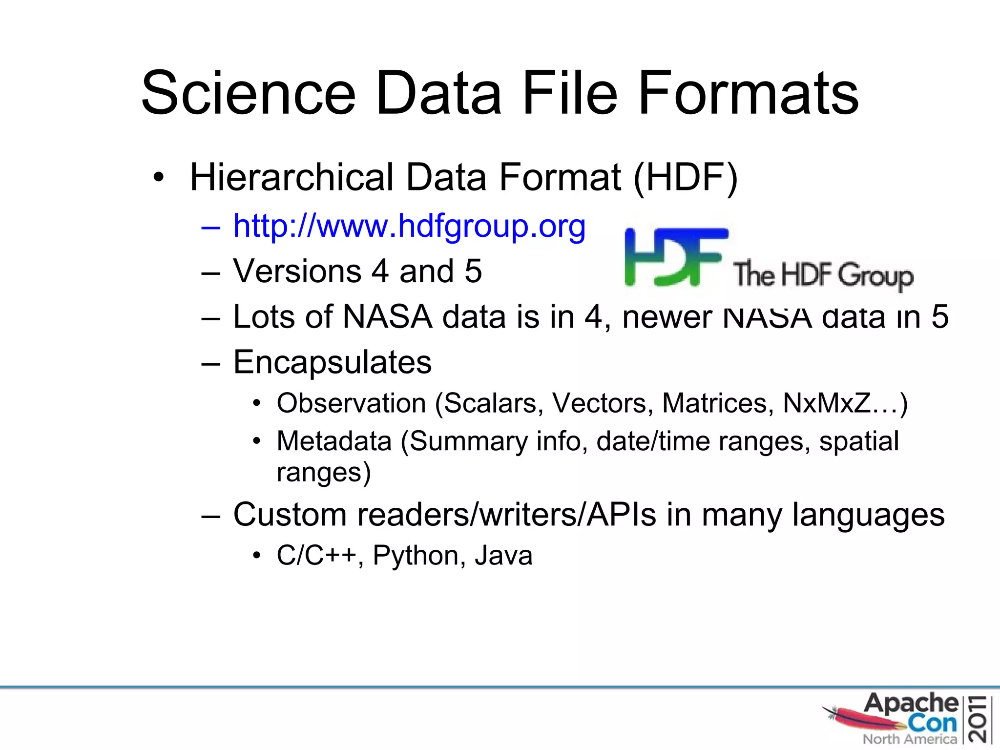 Science Data File Formats Hierarchical Data Format (HDF) http://www.hdfgroup.org   Versions 4 and 5 Lots of NASA data is in 4, newer NASA data in 5 Encapsulates  Observation (Scalars, Vectors, Matrices, NxMxZ…) Metadata (Summary info, date/time ranges, spatial ranges) Custom readers/writers/APIs in many languages C/C++, Python, Java 