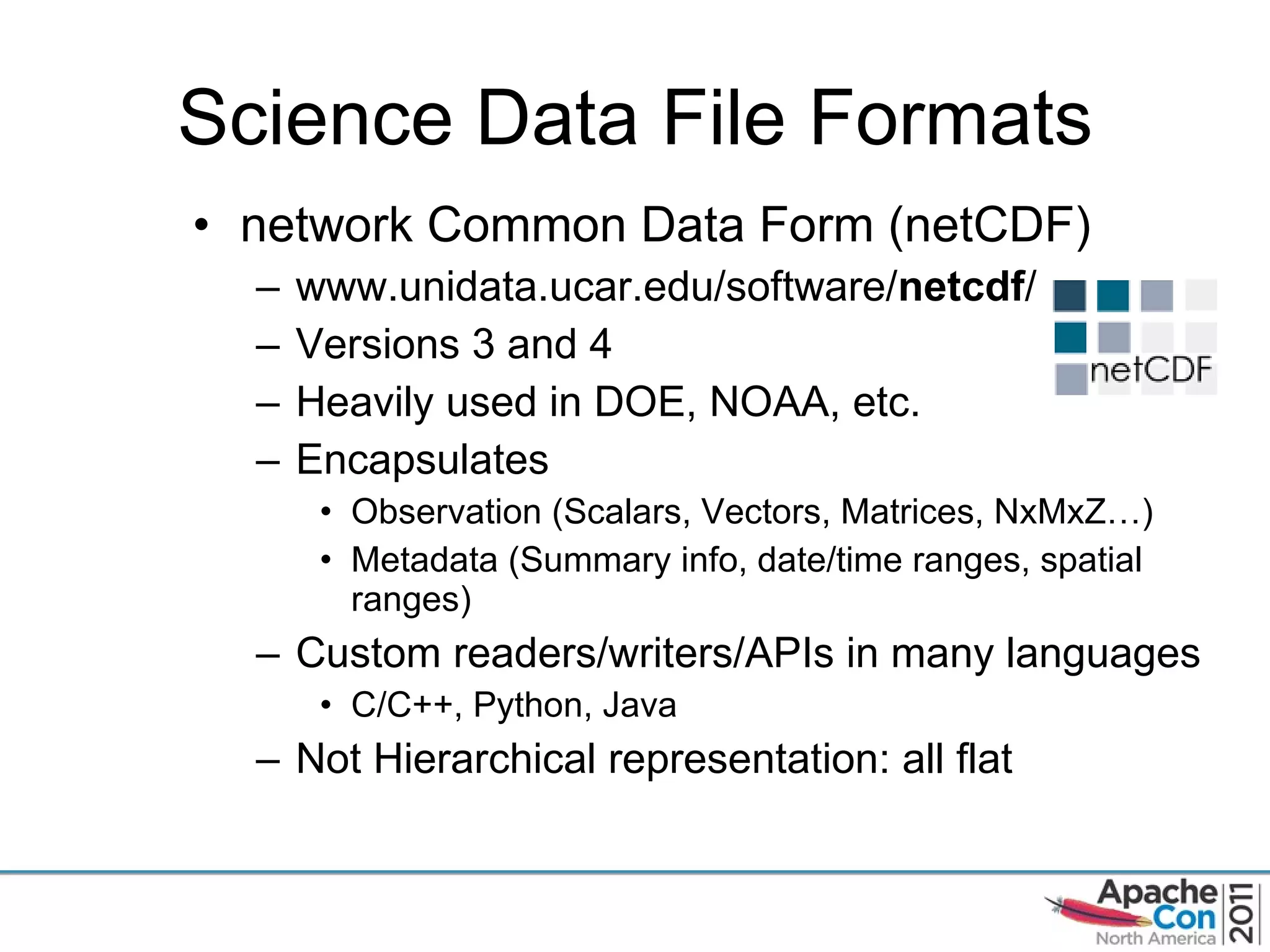 Science Data File Formats network Common Data Form (netCDF) www.unidata.ucar.edu/software/ netcdf /  Versions 3 and 4 Heavily used in DOE, NOAA, etc. Encapsulates  Observation (Scalars, Vectors, Matrices, NxMxZ…) Metadata (Summary info, date/time ranges, spatial ranges) Custom readers/writers/APIs in many languages C/C++, Python, Java Not Hierarchical representation: all flat 