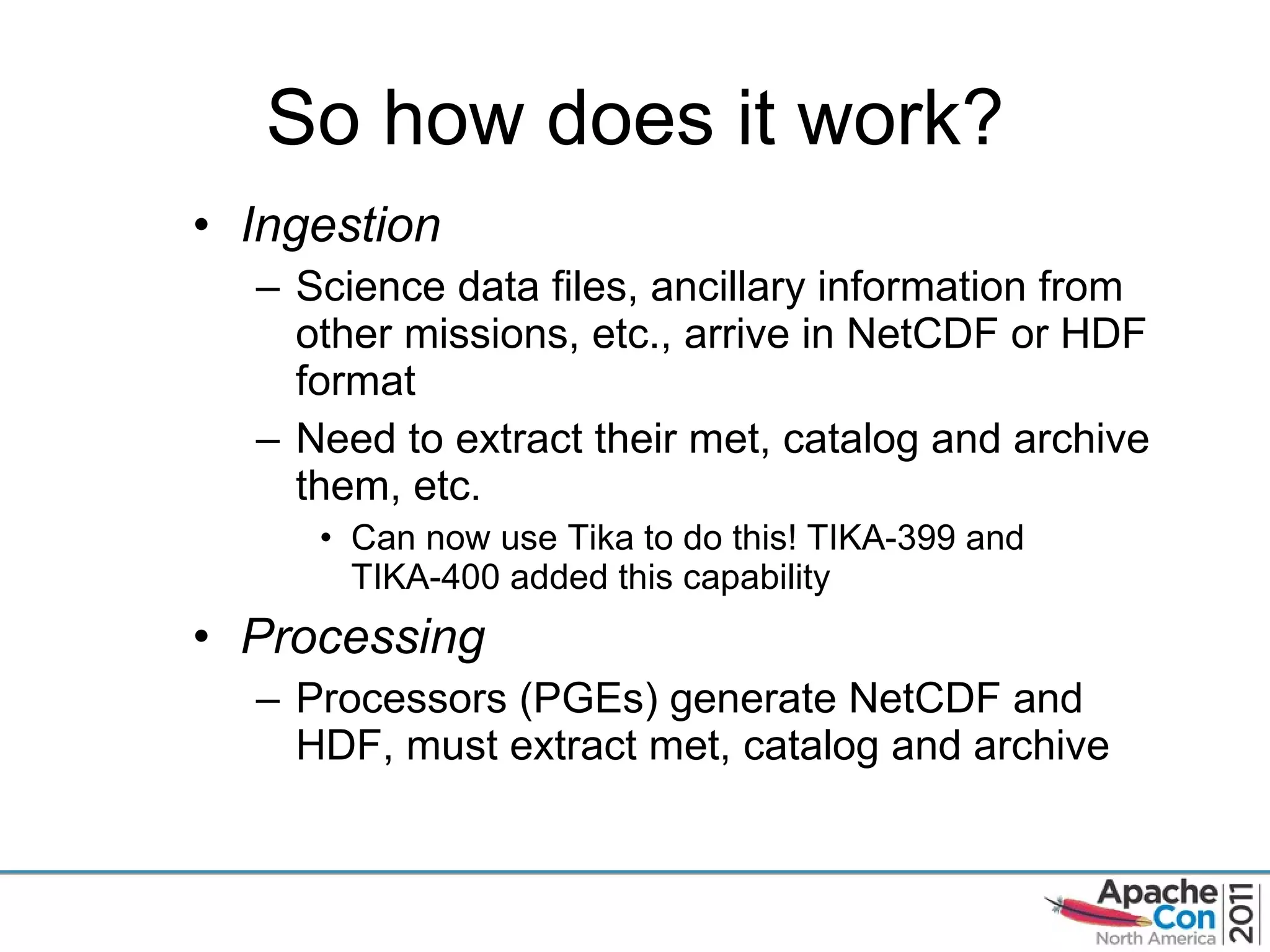 So how does it work? Ingestion Science data files, ancillary information from other missions, etc., arrive in NetCDF or HDF format Need to extract their met, catalog and archive them, etc. Can now use Tika to do this! TIKA-399 and TIKA-400 added this capability  Processing Processors (PGEs) generate NetCDF and HDF, must extract met, catalog and archive 