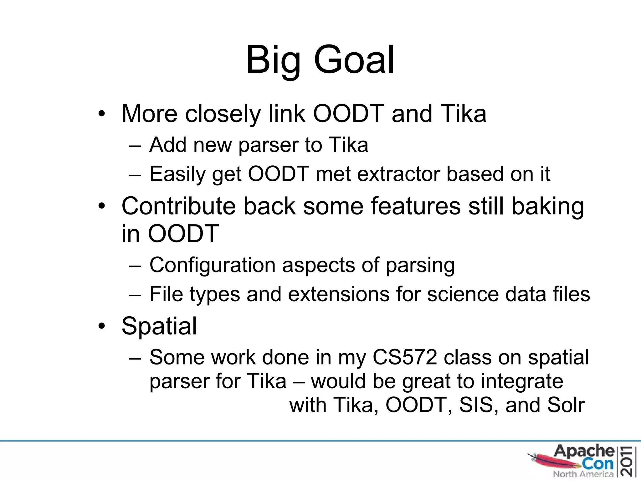 Big Goal More closely link OODT and Tika Add new parser to Tika Easily get OODT met extractor based on it Contribute back some features still baking in OODT Configuration aspects of parsing File types and extensions for science data files Spatial Some work done in my CS572 class on spatial parser for Tika – would be great to integrate  with Tika, OODT, SIS, and Solr 