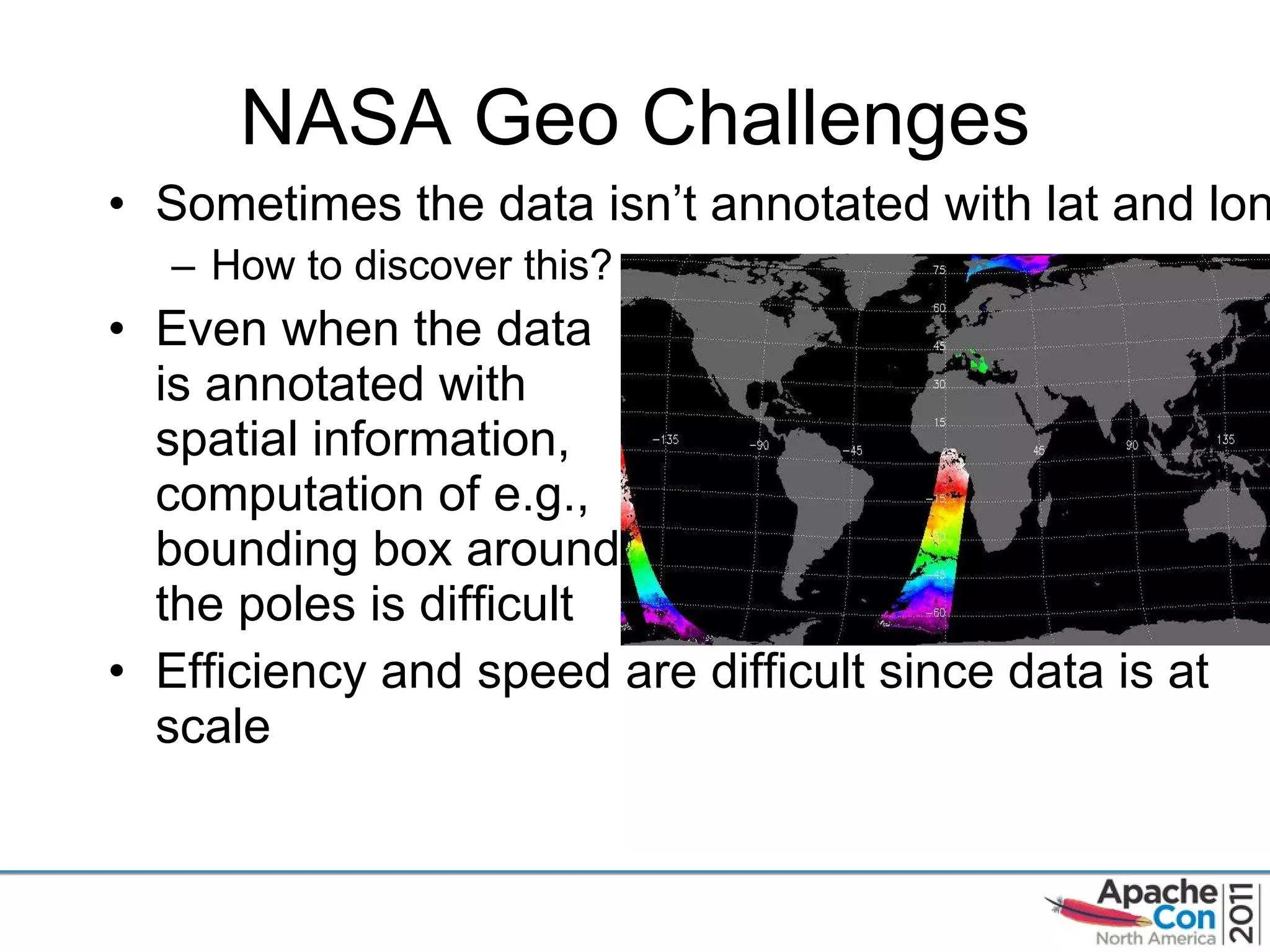 NASA Geo Challenges Sometimes the data isn ’t annotated with lat and lon How to discover this? Even when the data  is annotated with  spatial information, computation of e.g., bounding box around the poles is difficult Efficiency and speed are difficult since data is at scale 