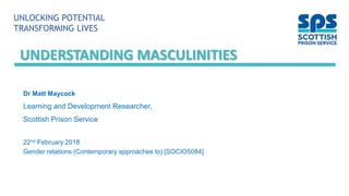 UNLOCKING POTENTIAL
TRANSFORMING LIVES
UNDERSTANDING MASCULINITIES
Dr Matt Maycock
Learning and Development Researcher,
Scottish Prison Service
22nd February 2018
Gender relations (Contemporary approaches to) [SOCIO5084]
 