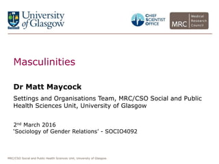 MRC/CSO Social and Public Health Sciences Unit, University of Glasgow.
Masculinities
Dr Matt Maycock
Settings and Organisations Team, MRC/CSO Social and Public
Health Sciences Unit, University of Glasgow
2nd March 2016
‘Sociology of Gender Relations’ - SOCIO4092
 