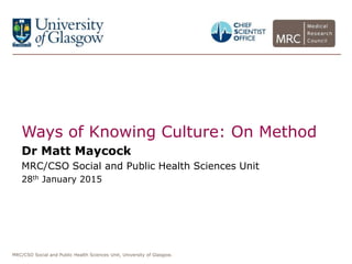 MRC/CSO Social and Public Health Sciences Unit, University of Glasgow.
Ways of Knowing Culture: On Method
Dr Matt Maycock
MRC/CSO Social and Public Health Sciences Unit
28th January 2015
 