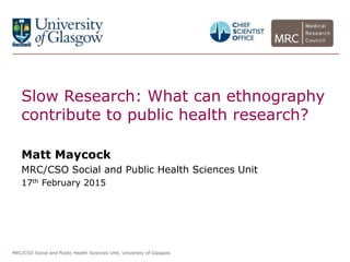 MRC/CSO Social and Public Health Sciences Unit, University of Glasgow.
Slow Research: What can ethnography
contribute to public health research?
Matt Maycock
MRC/CSO Social and Public Health Sciences Unit
17th February 2015
 