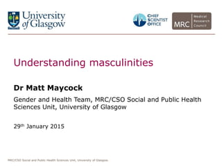 MRC/CSO Social and Public Health Sciences Unit, University of Glasgow.
Understanding masculinities
Dr Matt Maycock
Gender and Health Team, MRC/CSO Social and Public Health
Sciences Unit, University of Glasgow
29th January 2015
 