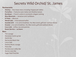 Restaurants
• Himitsu - –Pan-Asian menu including Teppanyaki tables
• Portofino -– Trattoria-style Italian and Mediterranean
• Bordeaux -– French cuisine in aromantic elegant setting
• Blue Mountain -– Jamaican and Caribbean
• El Patio -– Mexican
• World Café -– International buffet
• Seaside Grill - –a la carte breakfast, Tex-Mex lunch, grill and seafood dinner
• Oceana - a la carte breakfast, Tex-Mex lunch, grill and seafood dinner
• Coco Cafe - coffee, tea and pastries
• Room Service -– 24 hours
Bars
• The Lounge
• Manatees Swim-up bar
• Marlin Bar
• Barracuda Beach Bar
• CoCo Café
• Desires Music Lounge
• Piano Bar
• Rendezvous Lobby Bar
• Revive Juice Bar
• Sugar Reef Pool Bar
Secrets Wild Orchid/ St. James
 