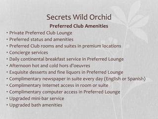 Secrets Wild Orchid
Preferred Club Amenities
• Private Preferred Club Lounge
• Preferred status and amenities
• Preferred Club rooms and suites in premium locations
• Concierge services
• Daily continental breakfast service in Preferred Lounge
• Afternoon hot and cold hors d’oeuvres
• Exquisite desserts and fine liquors in Preferred Lounge
• Complimentary newspaper in suite every day (English or Spanish)
• Complimentary Internet access in room or suite
• Complimentary computer access in Preferred Lounge
• Upgraded mini-bar service
• Upgraded bath amenities
 