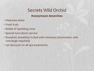 Secrets Wild Orchid
Honeymoon Amenities
• Welcome letter
• Fresh fruit
• Bottle of sparkling wine
• Special turn-down service
• Romantic breakfast in bed with mimosas (reservation with
concierge required)
• 15% discount on all spa treatments
 