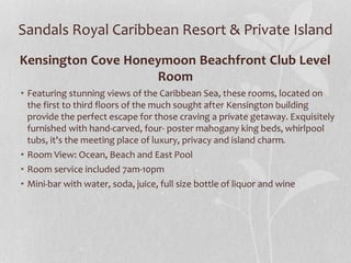 Sandals Royal Caribbean Resort & Private Island
Kensington Cove Honeymoon Beachfront Club Level
Room
• Featuring stunning views of the Caribbean Sea, these rooms, located on
the first to third floors of the much sought after Kensington building
provide the perfect escape for those craving a private getaway. Exquisitely
furnished with hand-carved, four- poster mahogany king beds, whirlpool
tubs, it's the meeting place of luxury, privacy and island charm.
• Room View: Ocean, Beach and East Pool
• Room service included 7am-10pm
• Mini-bar with water, soda, juice, full size bottle of liquor and wine
 