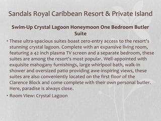 Sandals Royal Caribbean Resort & Private Island
Swim-Up Crystal Lagoon Honeymoon One Bedroom Butler
Suite
• These ultra-spacious suites boast zero-entry access to the resort's
stunning crystal lagoon. Complete with an expansive living room,
featuring a 42 inch plasma TV screen and a separate bedroom, these
suites are among the resort's most popular. Well-appointed with
exquisite mahogany furnishings, large whirlpool bath, walk-in
shower and oversized patio providing awe-inspiring views, these
suites are also conveniently located on the first floor of the
Clarence Block and come complete with their own personal butler.
Here, paradise is always close.
• Room View: Crystal Lagoon
 