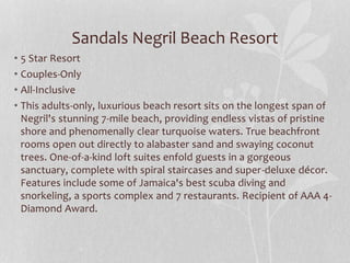 Sandals Negril Beach Resort
• 5 Star Resort
• Couples-Only
• All-Inclusive
• This adults-only, luxurious beach resort sits on the longest span of
Negril's stunning 7-mile beach, providing endless vistas of pristine
shore and phenomenally clear turquoise waters. True beachfront
rooms open out directly to alabaster sand and swaying coconut
trees. One-of-a-kind loft suites enfold guests in a gorgeous
sanctuary, complete with spiral staircases and super-deluxe décor.
Features include some of Jamaica's best scuba diving and
snorkeling, a sports complex and 7 restaurants. Recipient of AAA 4-
Diamond Award.
 