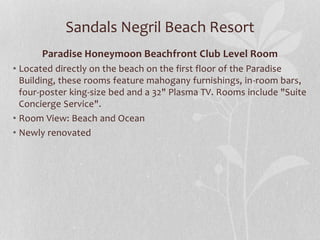 Sandals Negril Beach Resort
Paradise Honeymoon Beachfront Club Level Room
• Located directly on the beach on the first floor of the Paradise
Building, these rooms feature mahogany furnishings, in-room bars,
four-poster king-size bed and a 32" Plasma TV. Rooms include "Suite
Concierge Service".
• Room View: Beach and Ocean
• Newly renovated
 