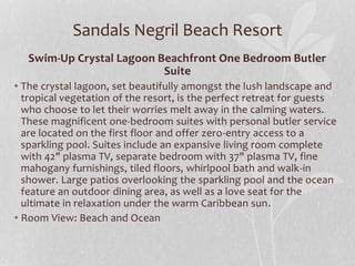 Sandals Negril Beach Resort
Swim-Up Crystal Lagoon Beachfront One Bedroom Butler
Suite
• The crystal lagoon, set beautifully amongst the lush landscape and
tropical vegetation of the resort, is the perfect retreat for guests
who choose to let their worries melt away in the calming waters.
These magnificent one-bedroom suites with personal butler service
are located on the first floor and offer zero-entry access to a
sparkling pool. Suites include an expansive living room complete
with 42" plasma TV, separate bedroom with 37" plasma TV, fine
mahogany furnishings, tiled floors, whirlpool bath and walk-in
shower. Large patios overlooking the sparkling pool and the ocean
feature an outdoor dining area, as well as a love seat for the
ultimate in relaxation under the warm Caribbean sun.
• Room View: Beach and Ocean
 