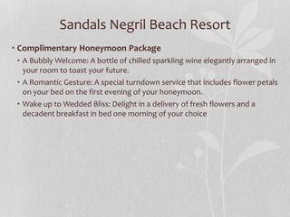Sandals Negril Beach Resort
• Complimentary Honeymoon Package
• A Bubbly Welcome: A bottle of chilled sparkling wine elegantly arranged in
your room to toast your future.
• A Romantic Gesture: A special turndown service that includes flower petals
on your bed on the first evening of your honeymoon.
• Wake up to Wedded Bliss: Delight in a delivery of fresh flowers and a
decadent breakfast in bed one morning of your choice
 