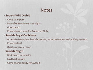 Notes
• Secrets Wild Orchid
• Close to airport
• Lots of entertainment at night
• Good beach
• Private beach area for Preferred Club
• Sandals Royal Caribbean
• Access to two other Sandals resorts, more restaurant and activity options
• Private island
• Quiet, romantic resort
• Sandals Negril
• Best beach in Jamaica
• Laid back resort
• Some rooms newly renovated
 