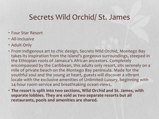 • Four Star Resort
• All-Inclusive
• Adult-Only
• From indigenous art to chic design, Secrets Wild Orchid, Montego Bay
takes its inspiration from the island's gorgeous surroundings, steeped in
the Ethiopian roots of Jamaica's African ancestors. Completely
encompassed by the Caribbean, this adults only resort, sits serenely on a
mile of private beach on the Montego Bay peninsula. Made for the
youthful soul and the young at heart, guests will discover a vibrant
locale with the exclusive amenities of Unlimited-Luxury, beginning with
24-hour room service and breathtaking ocean views.
• The resort is split into two sections, Wild Orchid and St. James, with
separate lobbies. They are sold as two separate resorts but all
restaurants, pools and amenities are shared.
Secrets Wild Orchid/ St. James
 