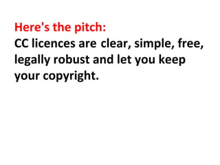 Here's the pitch:
CC licences are clear, simple, free,
legally robust and let you keep
your copyright.
 