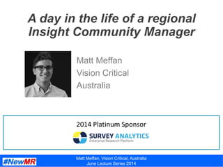 A day in the life of a regional
Insight Community Manager
Matt Meffan
Vision Critical
Australia
2014 Platinum Sponsor
Matt Meffan, Vision Critical, Australia
June Lecture Series 2014
 