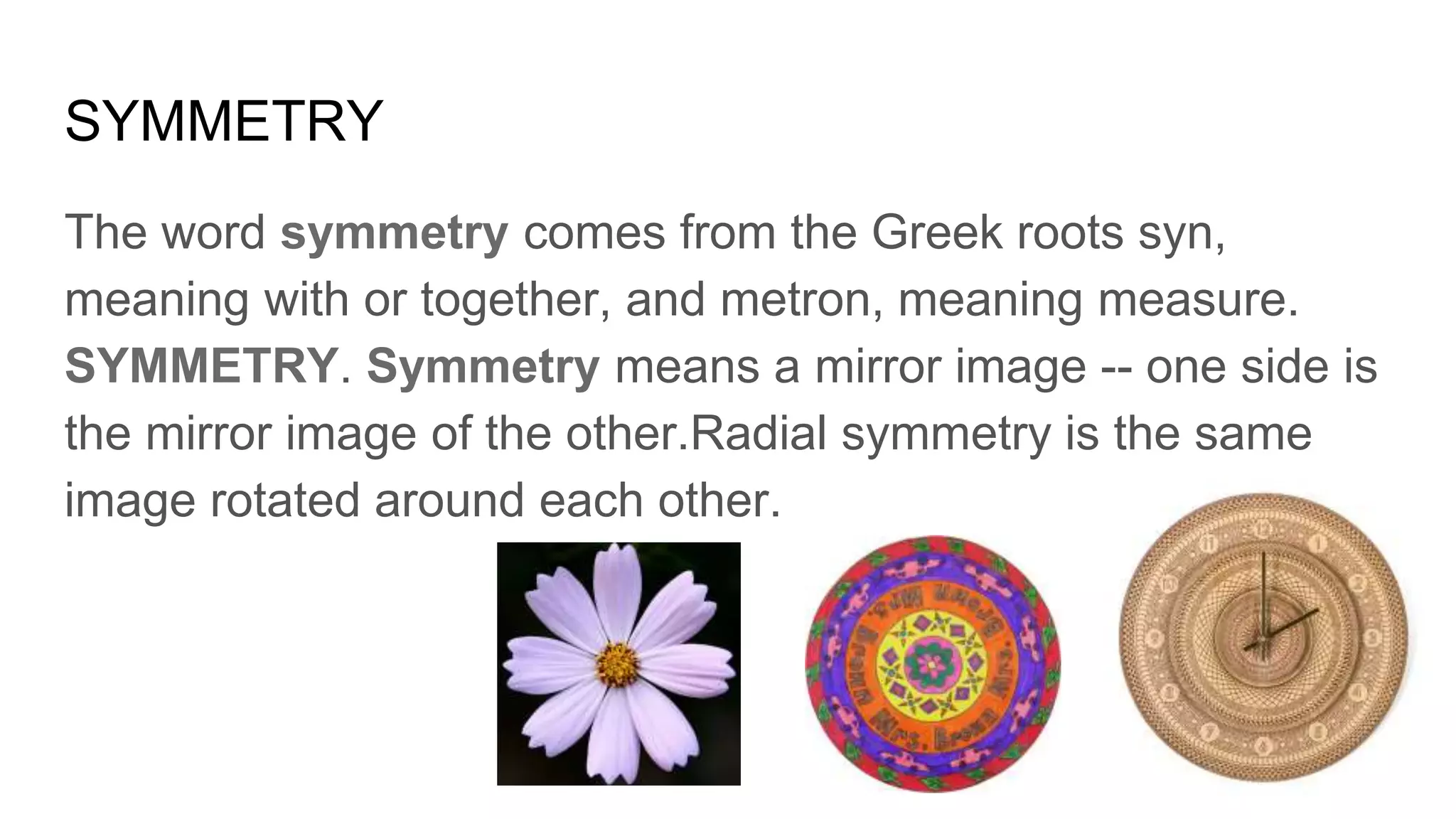 SYMMETRY
The word symmetry comes from the Greek roots syn,
meaning with or together, and metron, meaning measure.
SYMMETRY. Symmetry means a mirror image -- one side is
the mirror image of the other.Radial symmetry is the same
image rotated around each other.
 