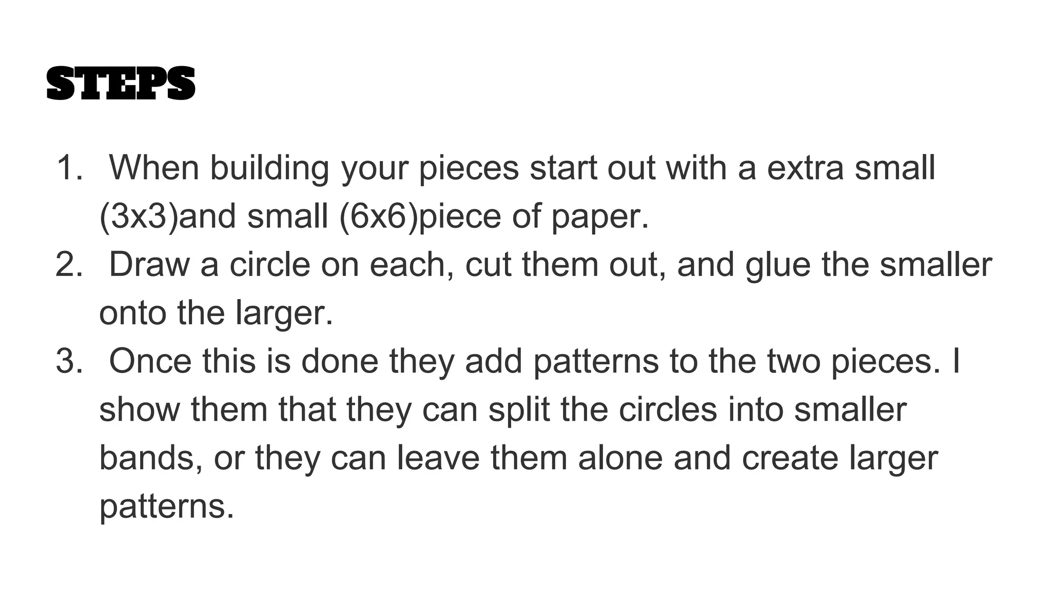 STEPS
1. When building your pieces start out with a extra small
(3x3)and small (6x6)piece of paper.
2. Draw a circle on each, cut them out, and glue the smaller
onto the larger.
3. Once this is done they add patterns to the two pieces. I
show them that they can split the circles into smaller
bands, or they can leave them alone and create larger
patterns.
 