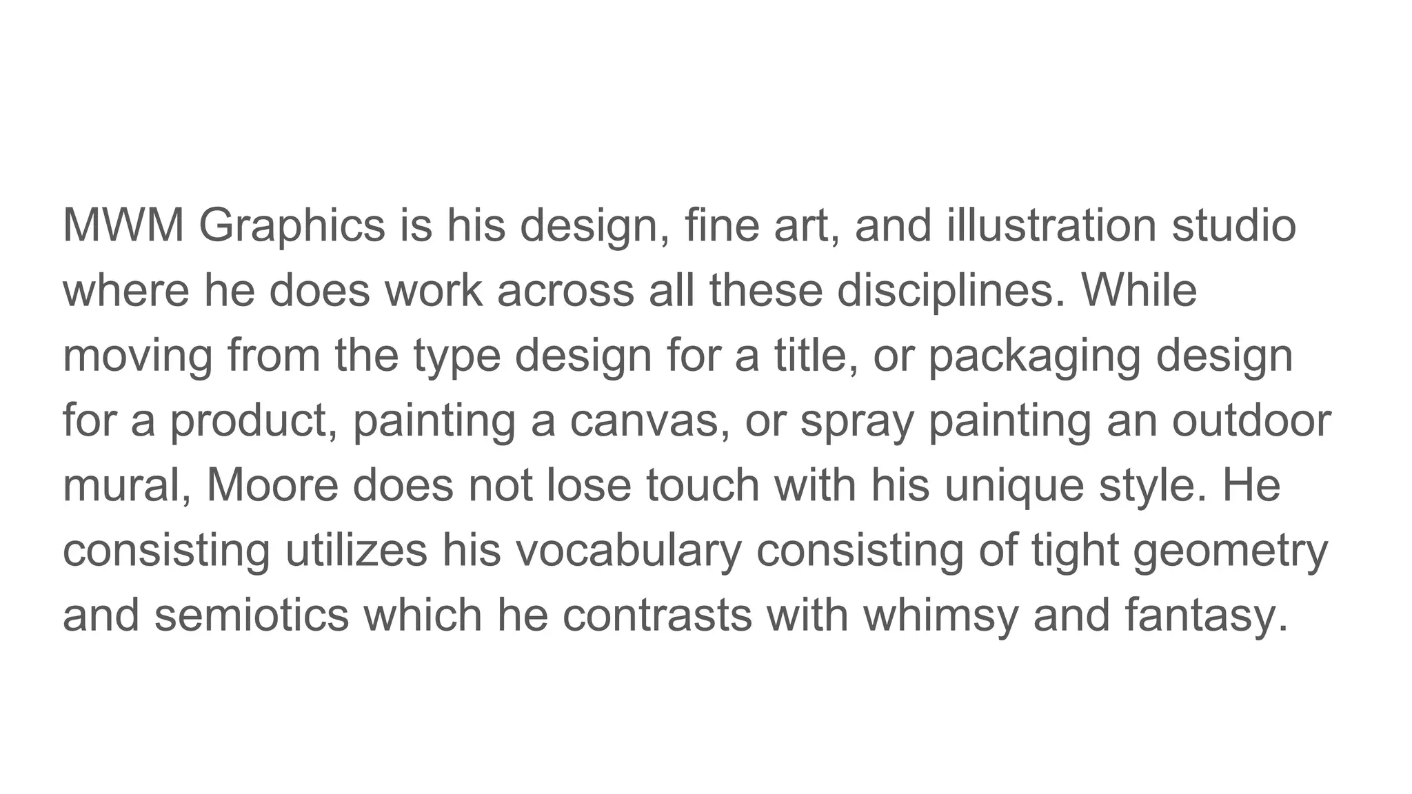 MWM Graphics is his design, fine art, and illustration studio
where he does work across all these disciplines. While
moving from the type design for a title, or packaging design
for a product, painting a canvas, or spray painting an outdoor
mural, Moore does not lose touch with his unique style. He
consisting utilizes his vocabulary consisting of tight geometry
and semiotics which he contrasts with whimsy and fantasy.
 