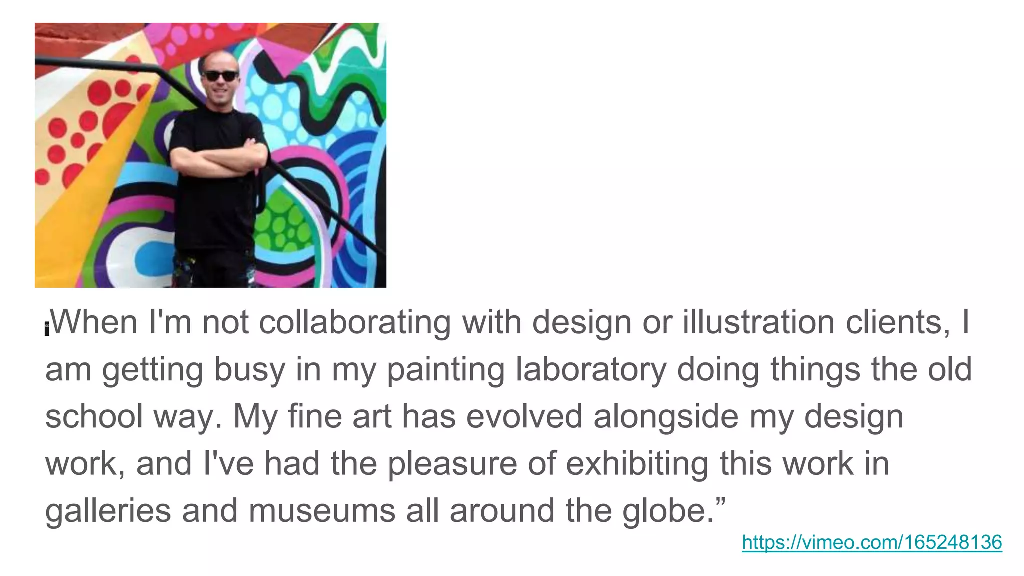 “When I'm not collaborating with design or illustration clients, I
am getting busy in my painting laboratory doing things the old
school way. My fine art has evolved alongside my design
work, and I've had the pleasure of exhibiting this work in
galleries and museums all around the globe.”
https://vimeo.com/165248136
 
