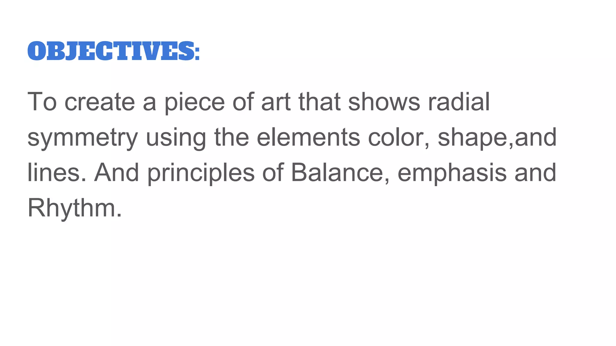 OBJECTIVES:
To create a piece of art that shows radial
symmetry using the elements color, shape,and
lines. And principles of Balance, emphasis and
Rhythm.
 