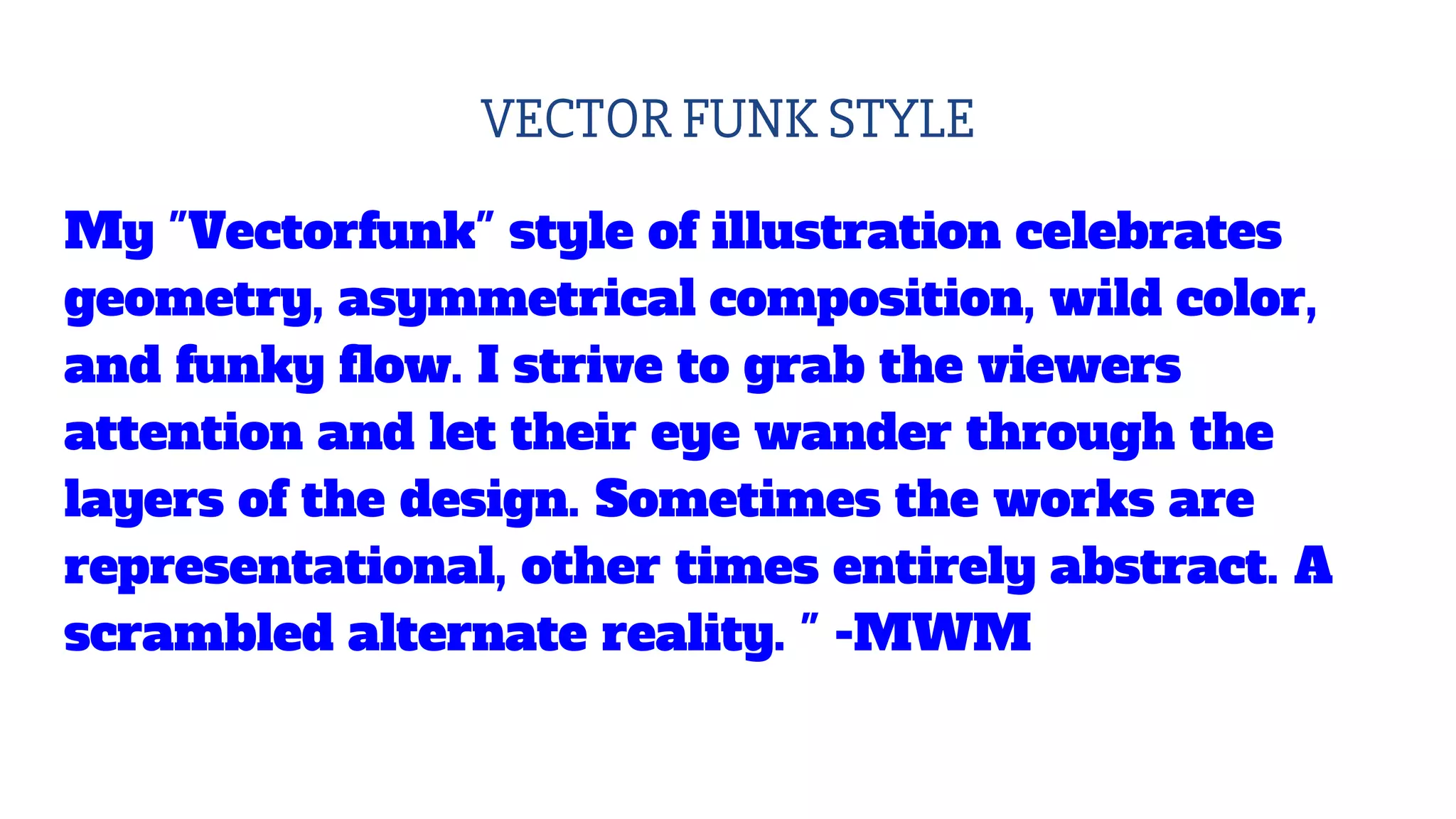 VECTOR FUNK STYLE
My "Vectorfunk" style of illustration celebrates
geometry, asymmetrical composition, wild color,
and funky flow. I strive to grab the viewers
attention and let their eye wander through the
layers of the design. Sometimes the works are
representational, other times entirely abstract. A
scrambled alternate reality. " -MWM
 