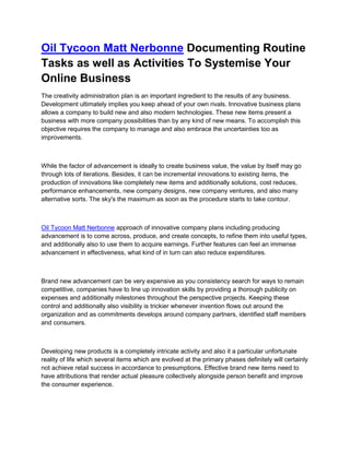 Oil Tycoon Matt Nerbonne Documenting Routine
Tasks as well as Activities To Systemise Your
Online Business
The creativity administration plan is an important ingredient to the results of any business.
Development ultimately implies you keep ahead of your own rivals. Innovative business plans
allows a company to build new and also modern technologies. These new items present a
business with more company possibilities than by any kind of new means. To accomplish this
objective requires the company to manage and also embrace the uncertainties too as
improvements.



While the factor of advancement is ideally to create business value, the value by itself may go
through lots of iterations. Besides, it can be incremental innovations to existing items, the
production of innovations like completely new items and additionally solutions, cost reduces,
performance enhancements, new company designs, new company ventures, and also many
alternative sorts. The sky's the maximum as soon as the procedure starts to take contour.



Oil Tycoon Matt Nerbonne approach of innovative company plans including producing
advancement is to come across, produce, and create concepts, to refine them into useful types,
and additionally also to use them to acquire earnings. Further features can feel an immense
advancement in effectiveness, what kind of in turn can also reduce expenditures.



Brand new advancement can be very expensive as you consistency search for ways to remain
competitive, companies have to line up innovation skills by providing a thorough publicity on
expenses and additionally milestones throughout the perspective projects. Keeping these
control and additionally also visibility is trickier whenever invention flows out around the
organization and as commitments develops around company partners, identified staff members
and consumers.



Developing new products is a completely intricate activity and also it a particular unfortunate
reality of life which several items which are evolved at the primary phases definitely will certainly
not achieve retail success in accordance to presumptions. Effective brand new items need to
have attributions that render actual pleasure collectively alongside person benefit and improve
the consumer experience.
 