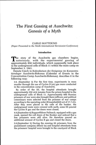 The First Gassing at Auschwitz:
Genesis of a Myth
CARL0 MATTOGNO
(Paper Presented to the Ninth International Revisionist Conference)
Introduction
The story of the Auschwitz gas chambers begins,
notoriously, with the experimental gassing of
approximately 850 individuals, which supposedly took place
in the underground cells of Block 11within the main camp on
September 3, 1941.
Danuta Czech in Kalendarium der Ereignisse im Konzentra-
tionslager Auschwitz-Birkenau (Calendar of Events in the
Concentration Camp Auschwitz-Birkenau), describes it in the
following way:
3.9. [September 31 For the first time, experiments in mass
murder through the use of Cyclon B [sic] gas were conducted
in the concentration camp of Auschwitz.
By order of the SS, the hospital attendants brought
approximately 250 sick inmates from the prison hospital to the
underground cells of Block 11. Approximately 600 Russian .
prisoners of war were also brought there (officers and political
commissars were selected from the prisoner of war camps
according to the operating order [Einsatzbefehl]n.8 of 17.7.41).
After they were placed in the cells of the bunker, the
underground vents were covered with earth, some SS poured
the Cyclon B gas and the doors were closed.
4,9.[September41Rapportfiihrer Palitzsch, equipped with a gas
mask, opened the cell doors of the Bunker and noticed that a
few prisoners were still alive. He therefore poured an
additional amount of Cyclon B gas and closed the doors.
5.9.[September 51 During the evening 20 prisoners from the
punishment company (Block 5a) and hospital attendants from
the prisoners' hospital were brought to the courtyard of Block
 