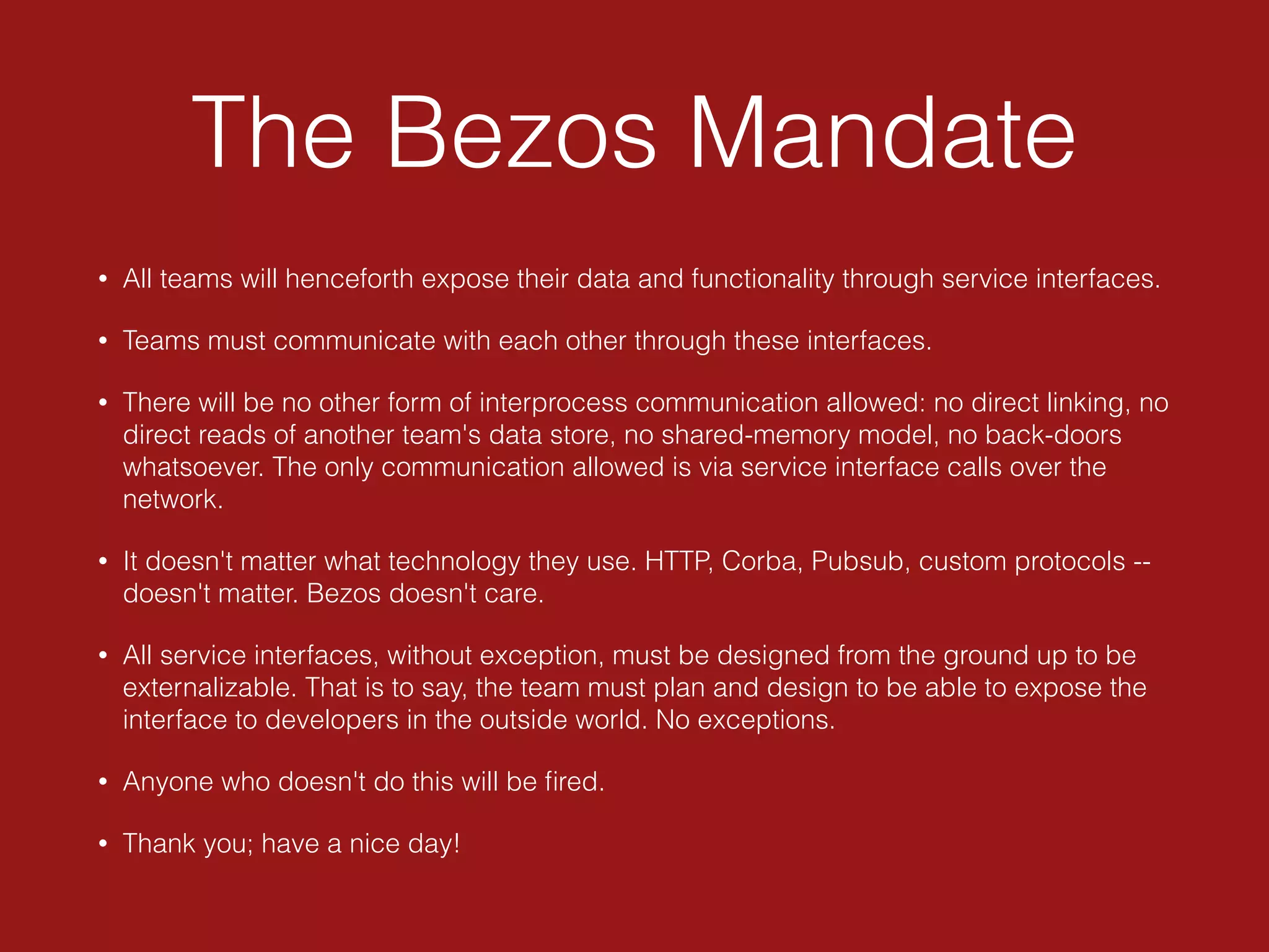 The Bezos Mandate
• All teams will henceforth expose their data and functionality through service interfaces.
• Teams must communicate with each other through these interfaces.
• There will be no other form of interprocess communication allowed: no direct linking, no
direct reads of another team's data store, no shared-memory model, no back-doors
whatsoever. The only communication allowed is via service interface calls over the
network.
• It doesn't matter what technology they use. HTTP, Corba, Pubsub, custom protocols --
doesn't matter. Bezos doesn't care.
• All service interfaces, without exception, must be designed from the ground up to be
externalizable. That is to say, the team must plan and design to be able to expose the
interface to developers in the outside world. No exceptions.
• Anyone who doesn't do this will be ﬁred.
• Thank you; have a nice day!
 