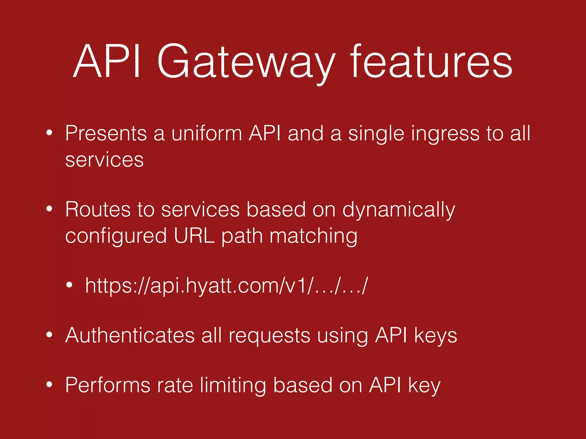 API Gateway features
• Presents a uniform API and a single ingress to all
services
• Routes to services based on dynamically
conﬁgured URL path matching
• https://api.hyatt.com/v1/…/…/
• Authenticates all requests using API keys
• Performs rate limiting based on API key
 