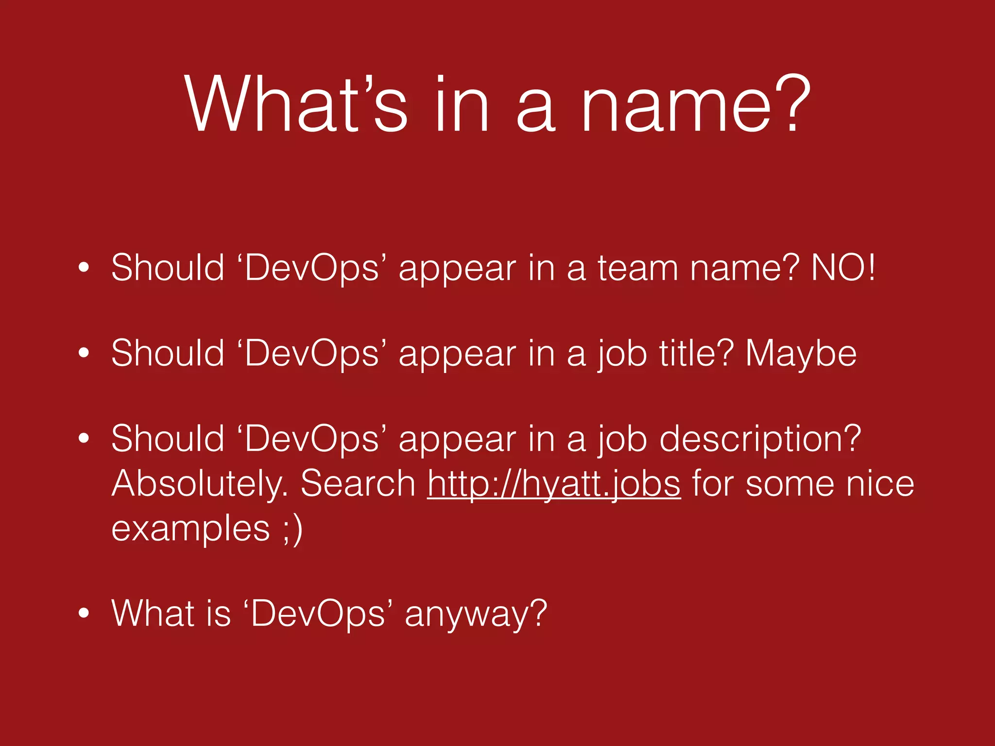What’s in a name?
• Should ‘DevOps’ appear in a team name? NO!
• Should ‘DevOps’ appear in a job title? Maybe
• Should ‘DevOps’ appear in a job description?
Absolutely. Search http://hyatt.jobs for some nice
examples ;)
• What is ‘DevOps’ anyway?
 