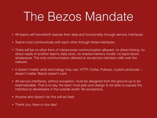 The Bezos Mandate
• All teams will henceforth expose their data and functionality through service interfaces.
• Teams must communicate with each other through these interfaces.
• There will be no other form of interprocess communication allowed: no direct linking, no
direct reads of another team's data store, no shared-memory model, no back-doors
whatsoever. The only communication allowed is via service interface calls over the
network.
• It doesn't matter what technology they use. HTTP, Corba, Pubsub, custom protocols --
doesn't matter. Bezos doesn't care.
• All service interfaces, without exception, must be designed from the ground up to be
externalizable. That is to say, the team must plan and design to be able to expose the
interface to developers in the outside world. No exceptions.
• Anyone who doesn't do this will be ﬁred.
• Thank you; have a nice day!
 