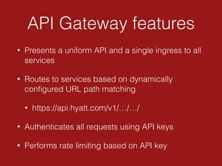 API Gateway features
• Presents a uniform API and a single ingress to all
services
• Routes to services based on dynamically
conﬁgured URL path matching
• https://api.hyatt.com/v1/…/…/
• Authenticates all requests using API keys
• Performs rate limiting based on API key
 