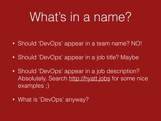 What’s in a name?
• Should ‘DevOps’ appear in a team name? NO!
• Should ‘DevOps’ appear in a job title? Maybe
• Should ‘DevOps’ appear in a job description?
Absolutely. Search http://hyatt.jobs for some nice
examples ;)
• What is ‘DevOps’ anyway?
 