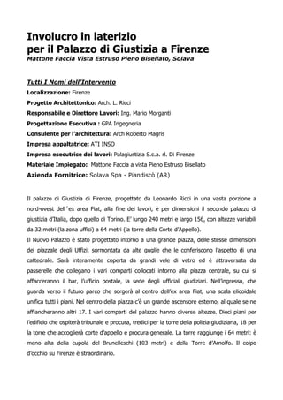 Involucro in laterizio 
per il Palazzo di Giustizia a Firenze 
Mattone Faccia Vista Estruso Pieno Bisellato, Solava 
Tutti I Nomi dell’Intervento 
Localizzazione: Firenze 
Progetto Architettonico: Arch. L. Ricci 
Responsabile e Direttore Lavori: Ing. Mario Morganti 
Progettazione Esecutiva : GPA Ingegneria 
Consulente per l’architettura: Arch Roberto Magris 
Impresa appaltatrice: ATI INSO 
Impresa esecutrice dei lavori: Palagiustizia S.c.a. rl. Di Firenze 
Materiale Impiegato: Mattone Faccia a vista Pieno Estruso Bisellato 
Azienda Fornitrice: Solava Spa - Piandiscò (AR) 
Il palazzo di Giustizia di Firenze, progettato da Leonardo Ricci in una vasta porzione a 
nord-ovest dell´ex area Fiat, alla fine dei lavori, è per dimensioni il secondo palazzo di 
giustizia d’Italia, dopo quello di Torino. E’ lungo 240 metri e largo 156, con altezze variabili 
da 32 metri (la zona uffici) a 64 metri (la torre della Corte d’Appello). 
Il Nuovo Palazzo è stato progettato intorno a una grande piazza, delle stesse dimensioni 
del piazzale degli Uffizi, sormontata da alte guglie che le conferiscono l’aspetto di una 
cattedrale. Sarà interamente coperta da grandi vele di vetro ed è attraversata da 
passerelle che collegano i vari comparti collocati intorno alla piazza centrale, su cui si 
affacceranno il bar, l’ufficio postale, la sede degli ufficiali giudiziari. Nell’ingresso, che 
guarda verso il futuro parco che sorgerà al centro dell’ex area Fiat, una scala elicoidale 
unifica tutti i piani. Nel centro della piazza c’è un grande ascensore esterno, al quale se ne 
affiancheranno altri 17. I vari comparti del palazzo hanno diverse altezze. Dieci piani per 
l’edificio che ospiterà tribunale e procura, tredici per la torre della polizia giudiziaria, 18 per 
la torre che accoglierà corte d’appello e procura generale. La torre raggiunge i 64 metri: è 
meno alta della cupola del Brunelleschi (103 metri) e della Torre d’Arnolfo. Il colpo 
d’occhio su Firenze è straordinario. 
 