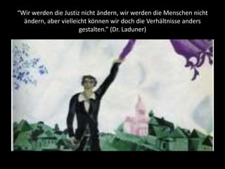 “Wir werden die Justiz nicht ändern, wir werden die Menschen nicht
ändern, aber vielleicht können wir doch die Verhältnisse anders
gestalten.” (Dr. Laduner)
 