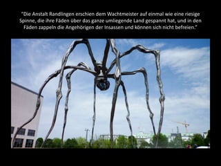 “Die Anstalt Randlingen erschien dem Wachtmeister auf einmal wie eine riesige
Spinne, die ihre Fäden über das ganze umliegende Land gespannt hat, und in den
Fäden zappeln die Angehörigen der Insassen und können sich nicht befreien.”
 