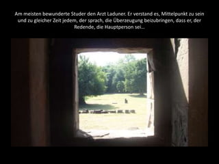 Am meisten bewunderte Studer den Arzt Laduner. Er verstand es, Mittelpunkt zu sein
und zu gleicher Zeit jedem, der sprach, die Überzeugung beizubringen, dass er, der
Redende, die Hauptperson sei…
 