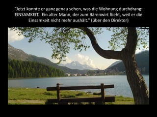 “Jetzt konnte er ganz genau sehen, was die Wohnung durchdrang:
EINSAMKEIT.. Ein alter Mann, der zum Bärenwirt flieht, weil er die
Einsamkeit nicht mehr aushält.” (über den Direktor)
 