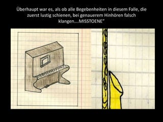 Überhaupt war es, als ob alle Begebenheiten in diesem Falle, die
zuerst lustig schienen, bei genauerem Hinhören falsch
klangen….MISSTOENE”
 