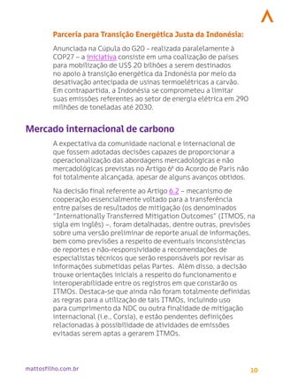 10
mattosfilho.com.br
Parceria para Transição Energética Justa da Indonésia:
Anunciada na Cúpula do G20 - realizada paralelamente à
COP27 – a iniciativa consiste em uma coalização de países
para mobilização de US$ 20 bilhões a serem destinados
no apoio à transição energética da Indonésia por meio da
desativação antecipada de usinas termoelétricas a carvão.
Em contrapartida, a Indonésia se comprometeu a limitar
suas emissões referentes ao setor de energia elétrica em 290
milhões de toneladas até 2030.
Mercado internacional de carbono
A expectativa da comunidade nacional e internacional de
que fossem adotadas decisões capazes de proporcionar a
operacionalização das abordagens mercadológicas e não
mercadológicas previstas no Artigo 6º do Acordo de Paris não
foi totalmente alcançada, apesar de alguns avanços obtidos.
Na decisão final referente ao Artigo 6.2 – mecanismo de
cooperação essencialmente voltado para a transferência
entre países de resultados de mitigação (os denominados
“Internationally Transferred Mitigation Outcomes” (ITMOS, na
sigla em inglês) –, foram detalhadas, dentre outras, previsões
sobre uma versão preliminar de reporte anual de informações,
bem como previsões a respeito de eventuais inconsistências
de reportes e não-responsividade a recomendações de
especialistas técnicos que serão responsáveis por revisar as
informações submetidas pelas Partes. Além disso, a decisão
trouxe orientações iniciais a respeito do funcionamento e
interoperabilidade entre os registros em que constarão os
ITMOs. Destaca-se que ainda não foram totalmente definidas
as regras para a utilização de tais ITMOs, incluindo uso
para cumprimento da NDC ou outra finalidade de mitigação
internacional (i.e., Corsia), e estão pendentes definições
relacionadas à possibilidade de atividades de emissões
evitadas serem aptas a gerarem ITMOs.
 
