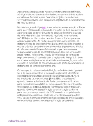 11
mattosfilho.com.br
Apesar de as regras ainda não estarem totalmente definidas,
a Suíça anunciou durante a Conferência a assinatura de acordo
com Gana e Dominica para financiar projetos de carbono a
serem desenvolvidos em tais países objetivando o cumprimento
da NDC da Suíça.
No que tange ao Artigo 6.4 – mecanismo de cooperação voltado
para a certificação de redução de emissões de GEE que permite
a participação do setor privado na geração e comercialização
de referidas emissões no mercado regulado internacional
(A6.4ERs) –, as discussões também foram voltadas para sua
operacionalização. As Partes progrediram, por exemplo, no
detalhamento de procedimentos para a transição de projetos e
uso de créditos de carbono desenvolvidos e gerados no âmbito
do Mecanismo de Desenvolvimento Limpo, bem como na
temática das taxas de administração que deverão ser arcadas
pelas Partes. No entanto, restou definido que as formas de
registro e eventual conexão com o registro do Artigo 6.2., bem
como as orientações sobre as atividades de remoção, emissões
evitadas e melhoria da conservação ainda serão aprofundadas e
detalhadas ao longo do próximo ano.
Outro aspecto relevante de definição no âmbito do Artigo 6.4
foi a de que o respectivo sistema de registro irá identificar
e contabilizar dois tipos de créditos (chamados de A6.4ERs
no âmbito de tal mecanismo): (i) A6.4ERs “autorizados”,
quando houver autorização da Parte para serem utilizados
para cumprimento da NDC ou outros propósitos de mitigação
internacional; e (ii) A6.4ERs de “contribuição de mitigação”,
quando não houver especificação da autorização da Parte
para uso para cumprimento da NDC ou outros propósitos de
mitigação internacional, podendo ser utilizados para outros
fins, tais como financiamento climático baseado em resultados
e mecanismos domésticos de precificação de carbono.
 