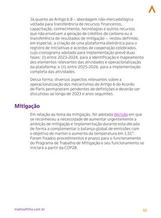 12
mattosfilho.com.br
Já quanto ao Artigo 6.8 – abordagem não-mercadológica
voltada para transferência de recursos financeiros,
capacitação, conhecimento, tecnologias e outros recursos
que não envolvam a geração de créditos de carbono ou a
transferência de resultados de mitigação –, restou definido,
em especial, a criação de uma plataforma eletrônica para o
registro de iniciativas e acordos de cooperação celebrados,
cujo cronograma adotado para implementação prevê duas
fases: (i) entre 2023-2024, para a identificação e mapeamento
dos elementos relevantes das atividades e operacionalização
da plataforma; e (ii) entre 2025-2026, para a implementação
completa das atividades.
Dessa forma, diversos aspectos relevantes sobre a
operacionalização dos mecanismos do Artigo 6 do Acordo
de Paris permanecem pendentes de definições e deverão ser
discutidas ao longo de 2023 e anos seguintes.
Mitigação
Em relação ao tema da mitigação, foi adotada decisão em que
se reconheceu a necessidade de aumentar urgentemente a
ambição de mitigação e implementação durante esta década
de forma a complementar o balanço global de emissões com
o objetivo de manter o aumento da temperatura em 1,5Cº.
Foram fixados procedimentos e prazos para o funcionamento
do Programa de Trabalho de Mitigação e seu funcionamento se
iniciará a partir da COP28.
 